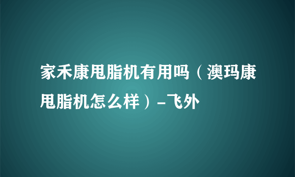 家禾康甩脂机有用吗（澳玛康甩脂机怎么样）-飞外