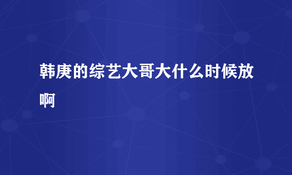 韩庚的综艺大哥大什么时候放啊