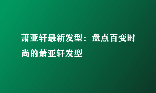 萧亚轩最新发型：盘点百变时尚的萧亚轩发型