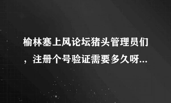 榆林塞上风论坛猪头管理员们，注册个号验证需要多久呀，比上珠穆朗玛采雪莲还难啊！你们也是公务员？