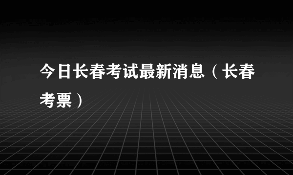 今日长春考试最新消息（长春考票）