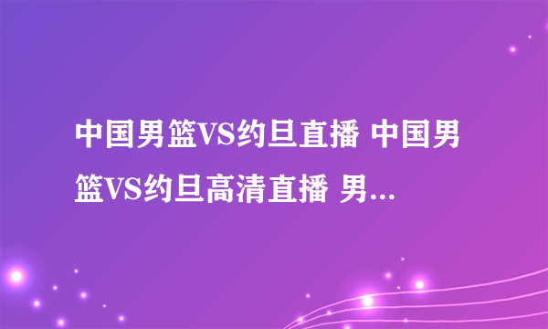 中国男篮VS约旦直播 中国男篮VS约旦高清直播 男篮亚锦赛决赛直播