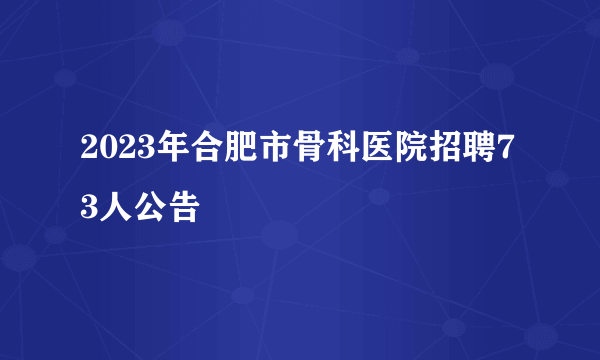2023年合肥市骨科医院招聘73人公告