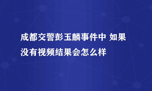 成都交警彭玉麟事件中 如果没有视频结果会怎么样
