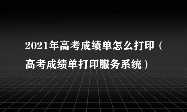 2021年高考成绩单怎么打印（高考成绩单打印服务系统）