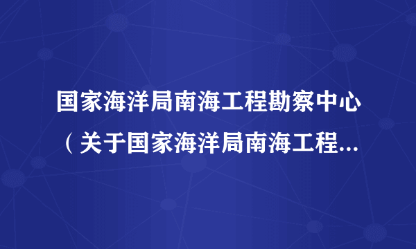 国家海洋局南海工程勘察中心（关于国家海洋局南海工程勘察中心的简介）