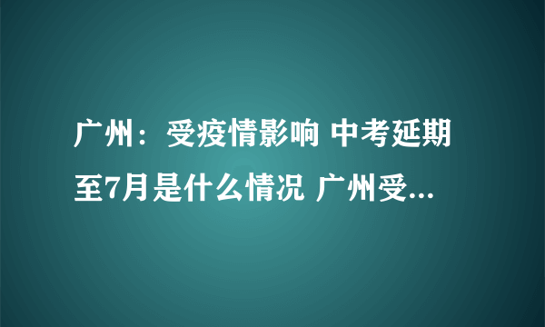 广州：受疫情影响 中考延期至7月是什么情况 广州受疫情影响 中考延期至7月是怎么回事