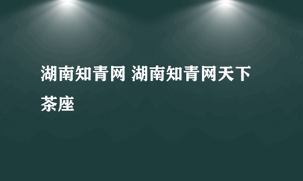 湖南知青网 湖南知青网天下茶座