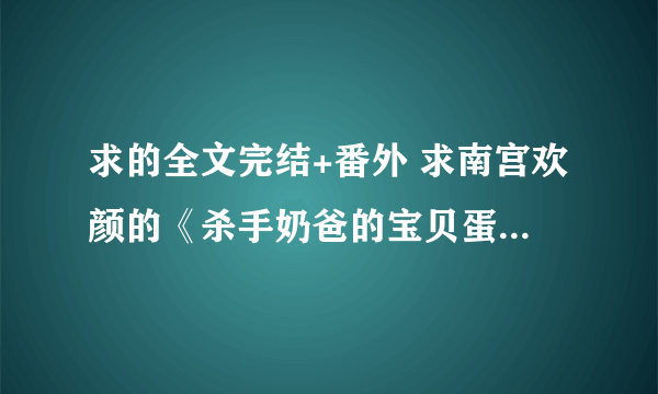 求的全文完结+番外 求南宫欢颜的《杀手奶爸的宝贝蛋》VIP全文txt 谢谢，814249574@qq com