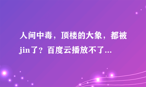 人间中毒，顶楼的大象，都被jin了？百度云播放不了。之前都好的
