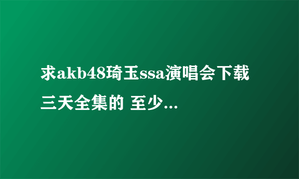 求akb48琦玉ssa演唱会下载 三天全集的 至少720P带字幕 ！！