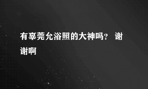 有辜莞允浴照的大神吗？ 谢谢啊