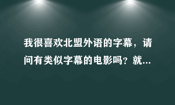 我很喜欢北盟外语的字幕，请问有类似字幕的电影吗？就是英文为在中文上且字体挺大的