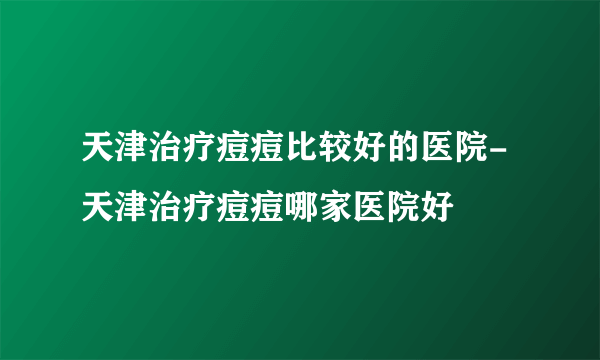 天津治疗痘痘比较好的医院-天津治疗痘痘哪家医院好