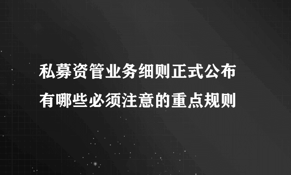 私募资管业务细则正式公布 有哪些必须注意的重点规则