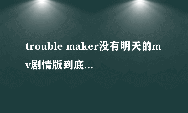 trouble maker没有明天的mv剧情版到底说的是怎么一回事