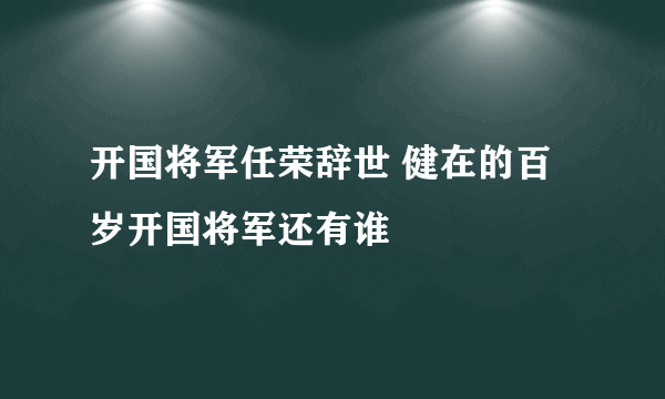 开国将军任荣辞世 健在的百岁开国将军还有谁
