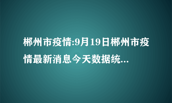 郴州市疫情:9月19日郴州市疫情最新消息今天数据统计情况通报