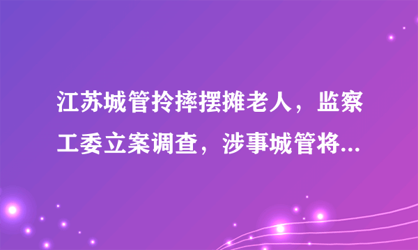 江苏城管拎摔摆摊老人，监察工委立案调查，涉事城管将面临什么处罚？