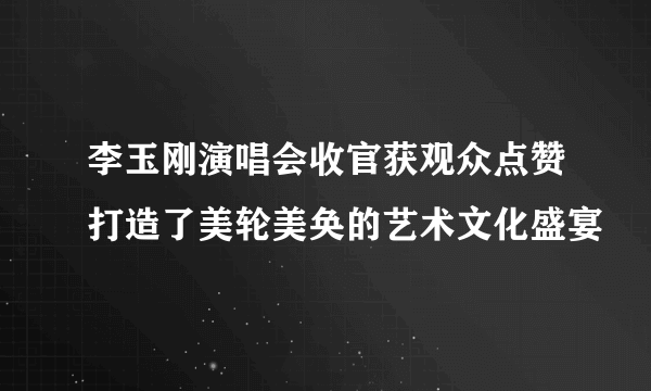 李玉刚演唱会收官获观众点赞打造了美轮美奂的艺术文化盛宴