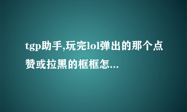 tgp助手,玩完lol弹出的那个点赞或拉黑的框框怎样取消,让他以后不出现!