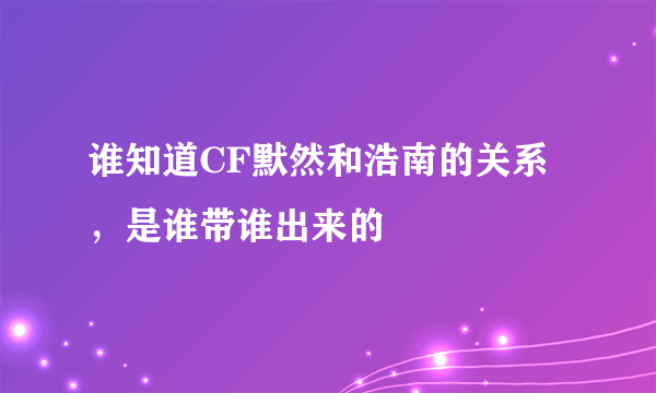 谁知道CF默然和浩南的关系，是谁带谁出来的