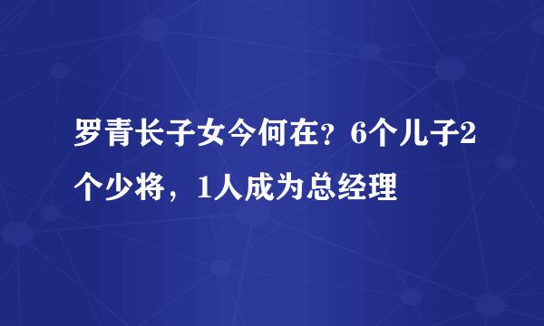 罗青长子女今何在？6个儿子2个少将，1人成为总经理
