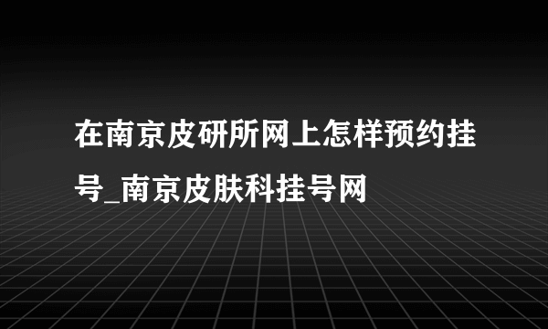 在南京皮研所网上怎样预约挂号_南京皮肤科挂号网