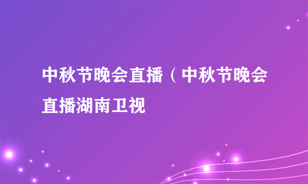 中秋节晚会直播（中秋节晚会直播湖南卫视