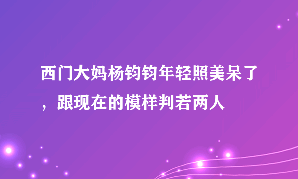 西门大妈杨钧钧年轻照美呆了，跟现在的模样判若两人 