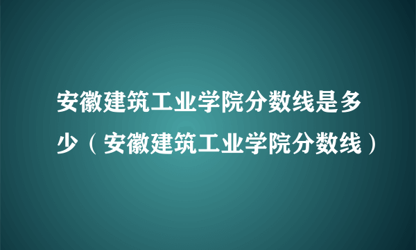 安徽建筑工业学院分数线是多少（安徽建筑工业学院分数线）