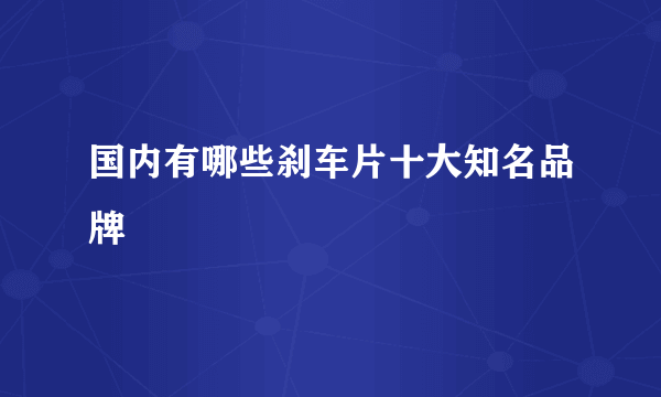 国内有哪些刹车片十大知名品牌