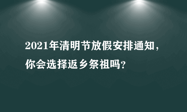 2021年清明节放假安排通知，你会选择返乡祭祖吗？