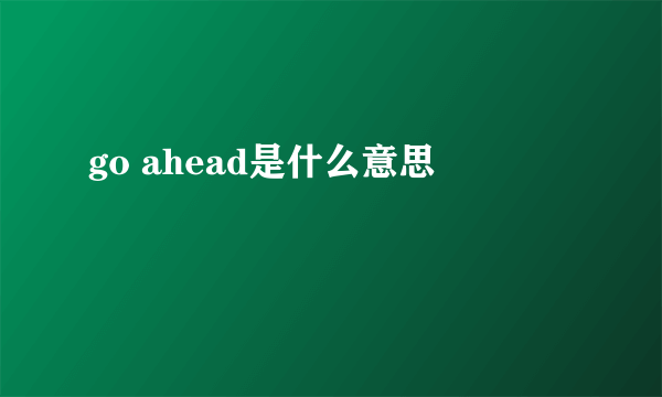 go ahead是什么意思