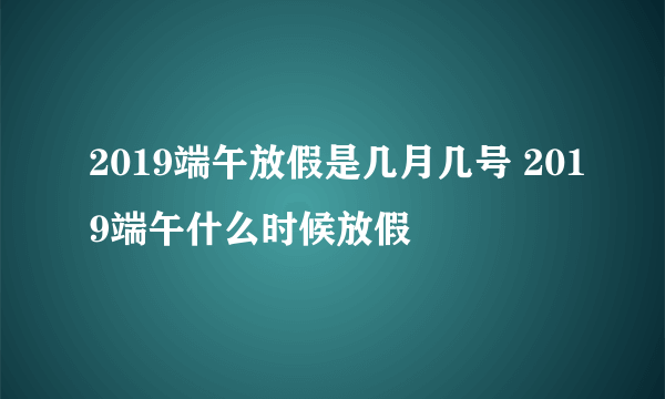 2019端午放假是几月几号 2019端午什么时候放假