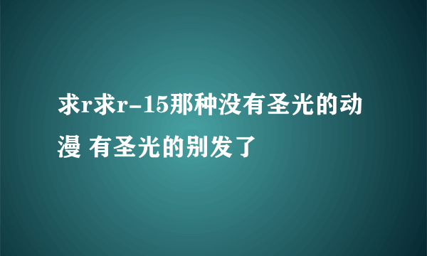 求r求r-15那种没有圣光的动漫 有圣光的别发了