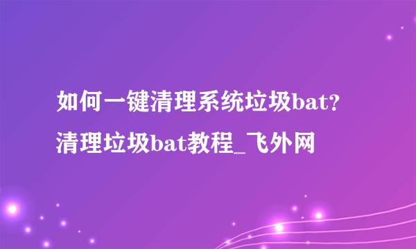 如何一键清理系统垃圾bat？清理垃圾bat教程_飞外网