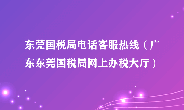 东莞国税局电话客服热线（广东东莞国税局网上办税大厅）