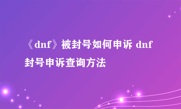 《dnf》被封号如何申诉 dnf封号申诉查询方法