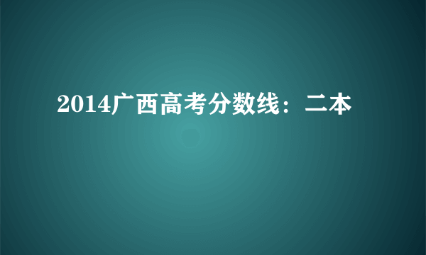 2014广西高考分数线：二本