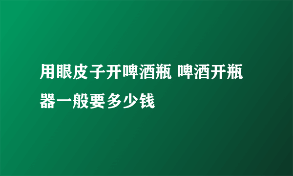 用眼皮子开啤酒瓶 啤酒开瓶器一般要多少钱