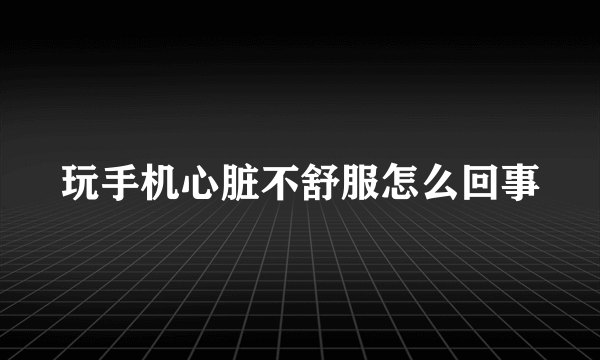 玩手机心脏不舒服怎么回事