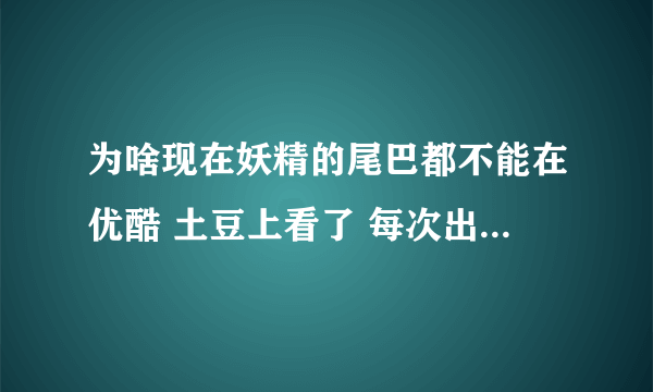 为啥现在妖精的尾巴都不能在优酷 土豆上看了 每次出例如：110集 我都跑到不知名小网站看