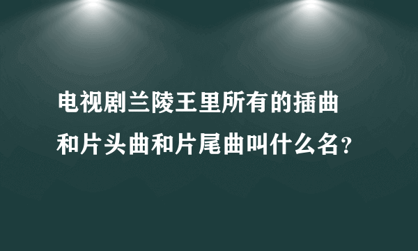 电视剧兰陵王里所有的插曲 和片头曲和片尾曲叫什么名？