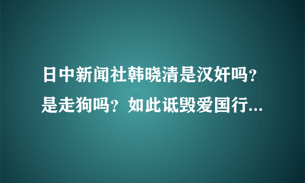 日中新闻社韩晓清是汉奸吗？是走狗吗？如此诋毁爱国行为，怒火难平！