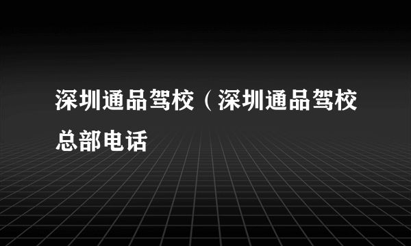 深圳通品驾校（深圳通品驾校总部电话