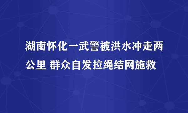 湖南怀化一武警被洪水冲走两公里 群众自发拉绳结网施救