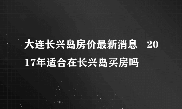 大连长兴岛房价最新消息   2017年适合在长兴岛买房吗