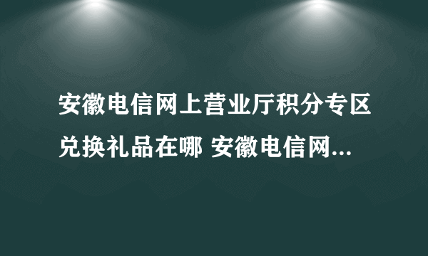 安徽电信网上营业厅积分专区兑换礼品在哪 安徽电信网上营业厅？