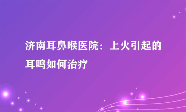 济南耳鼻喉医院：上火引起的耳鸣如何治疗